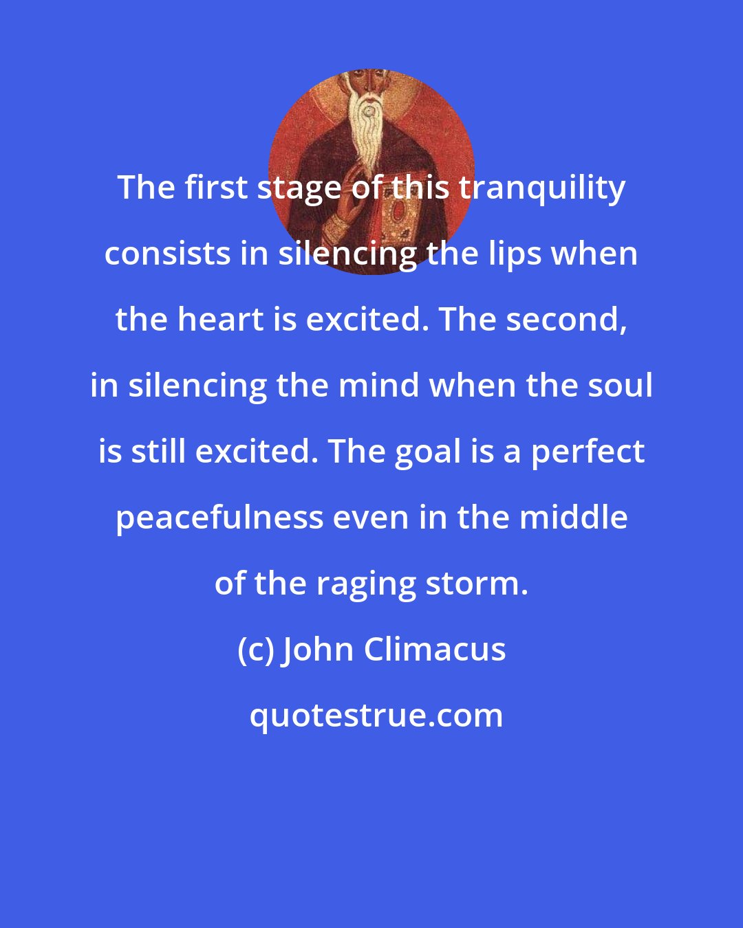 John Climacus: The first stage of this tranquility consists in silencing the lips when the heart is excited. The second, in silencing the mind when the soul is still excited. The goal is a perfect peacefulness even in the middle of the raging storm.