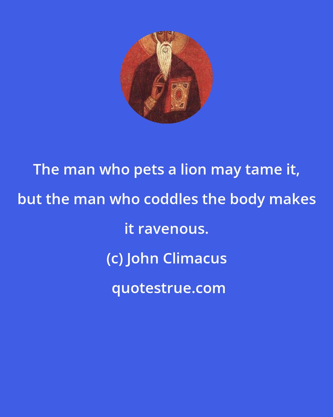 John Climacus: The man who pets a lion may tame it, but the man who coddles the body makes it ravenous.