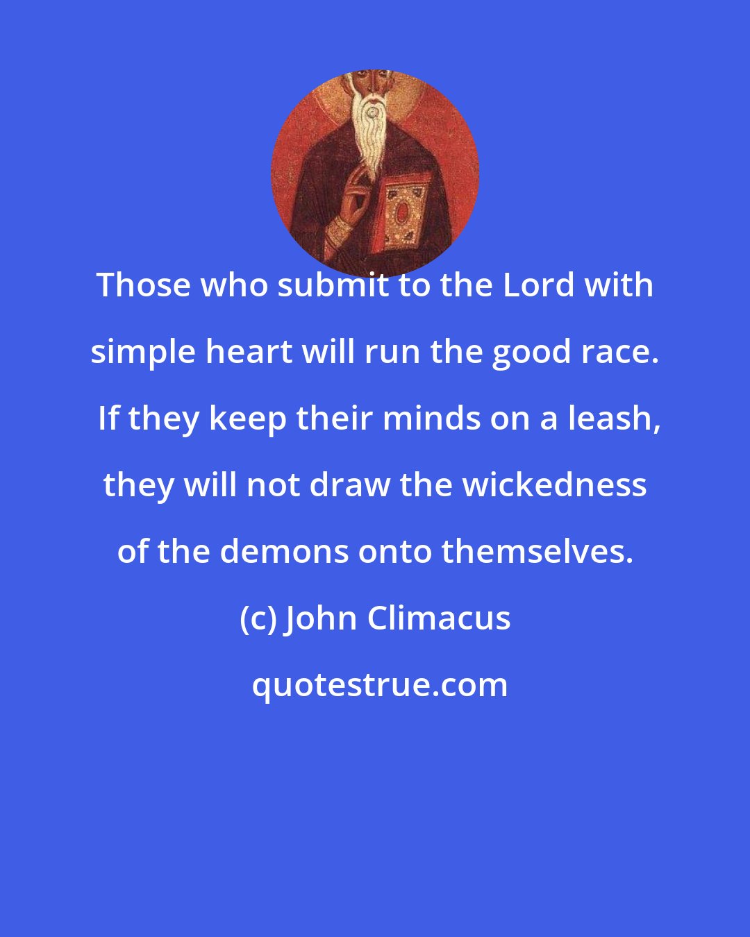 John Climacus: Those who submit to the Lord with simple heart will run the good race.  If they keep their minds on a leash, they will not draw the wickedness of the demons onto themselves.