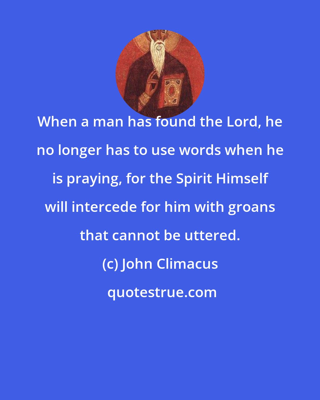 John Climacus: When a man has found the Lord, he no longer has to use words when he is praying, for the Spirit Himself will intercede for him with groans that cannot be uttered.