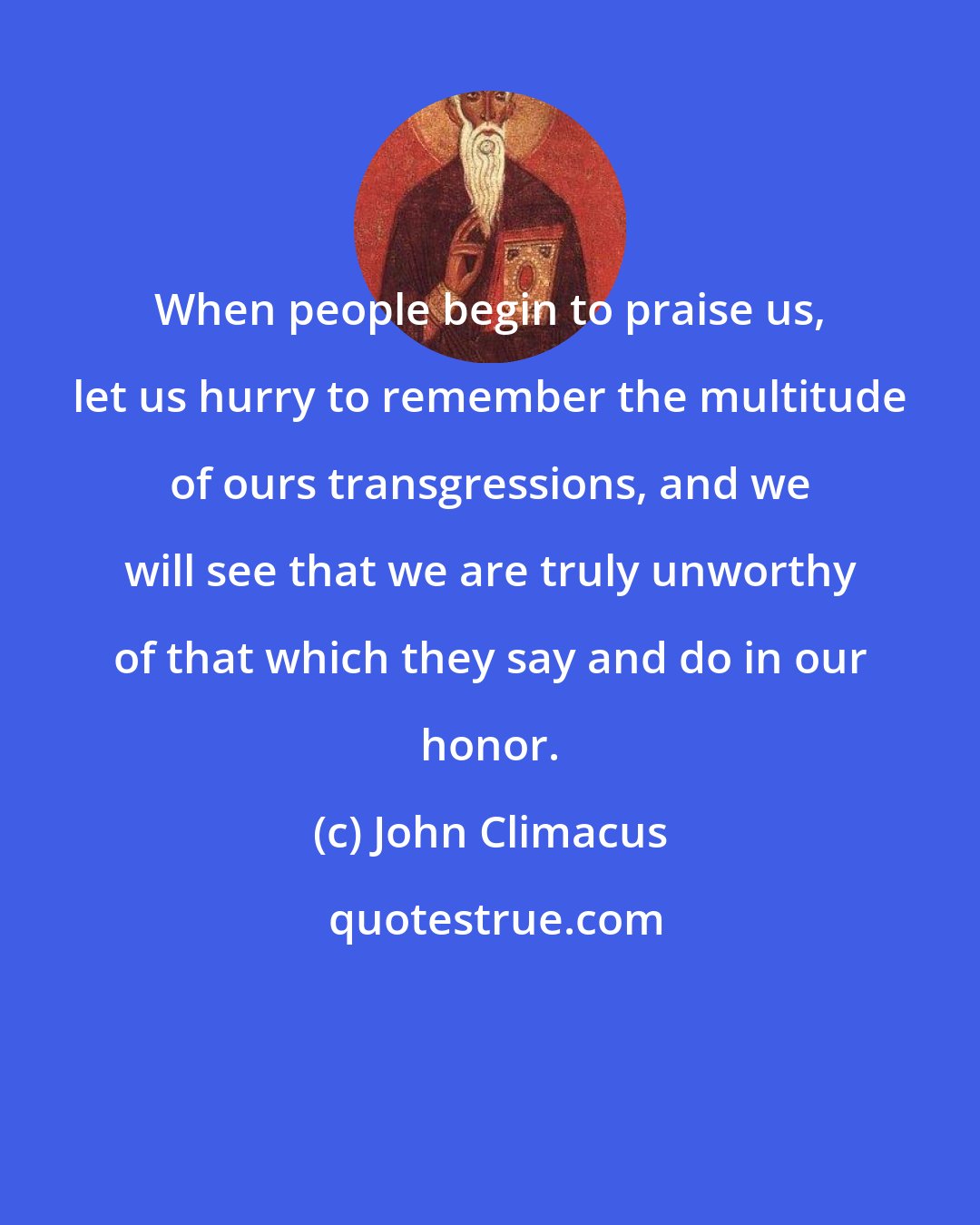 John Climacus: When people begin to praise us, let us hurry to remember the multitude of ours transgressions, and we will see that we are truly unworthy of that which they say and do in our honor.