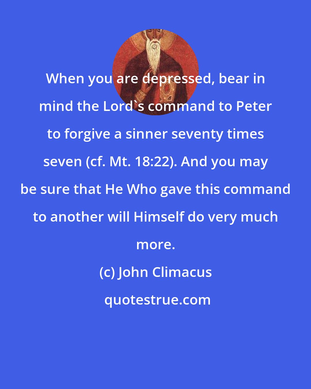 John Climacus: When you are depressed, bear in mind the Lord's command to Peter to forgive a sinner seventy times seven (cf. Mt. 18:22). And you may be sure that He Who gave this command to another will Himself do very much more.