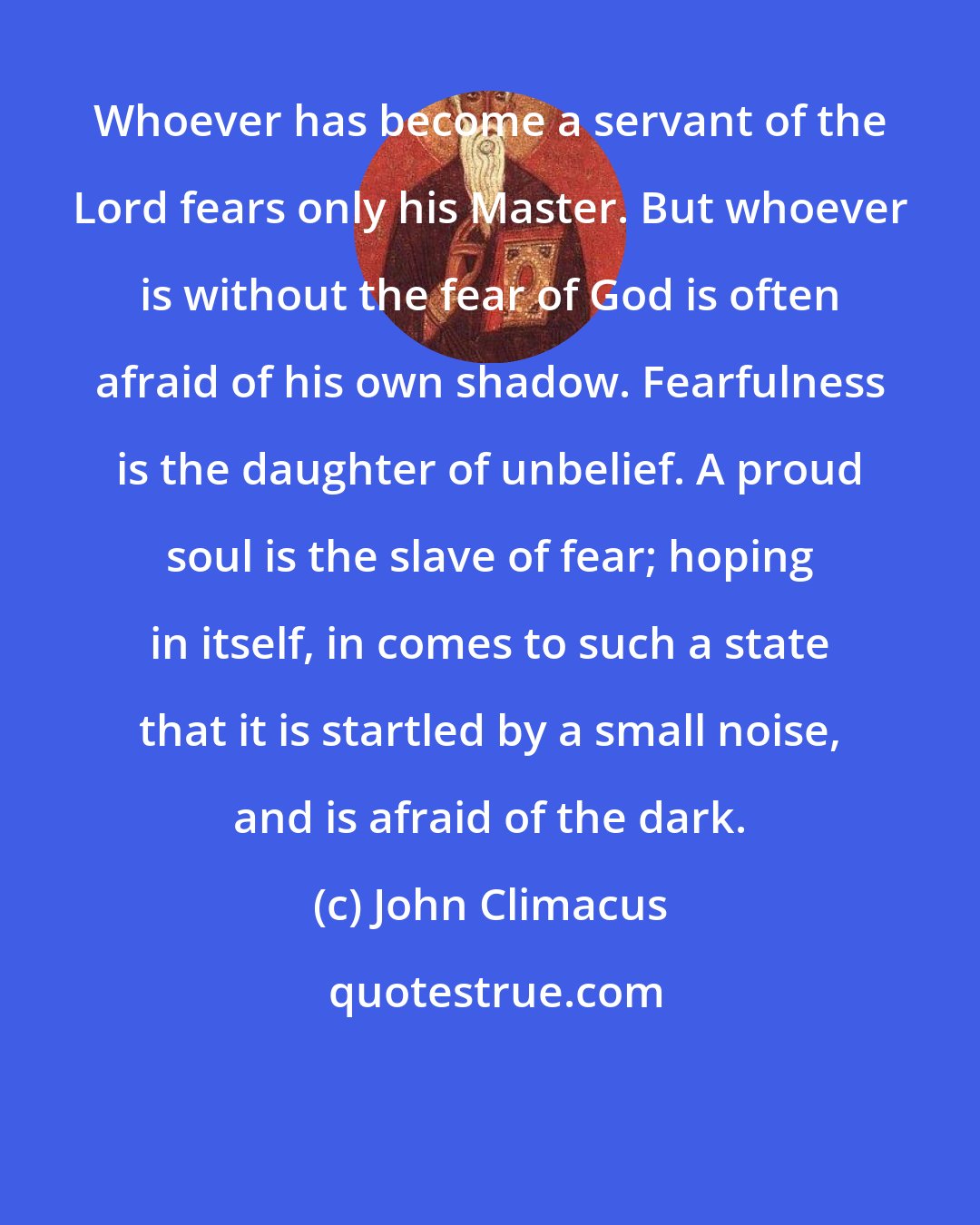 John Climacus: Whoever has become a servant of the Lord fears only his Master. But whoever is without the fear of God is often afraid of his own shadow. Fearfulness is the daughter of unbelief. A proud soul is the slave of fear; hoping in itself, in comes to such a state that it is startled by a small noise, and is afraid of the dark.