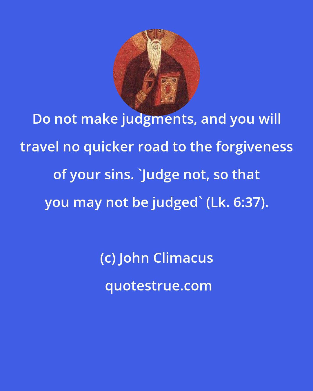 John Climacus: Do not make judgments, and you will travel no quicker road to the forgiveness of your sins. 'Judge not, so that you may not be judged' (Lk. 6:37).