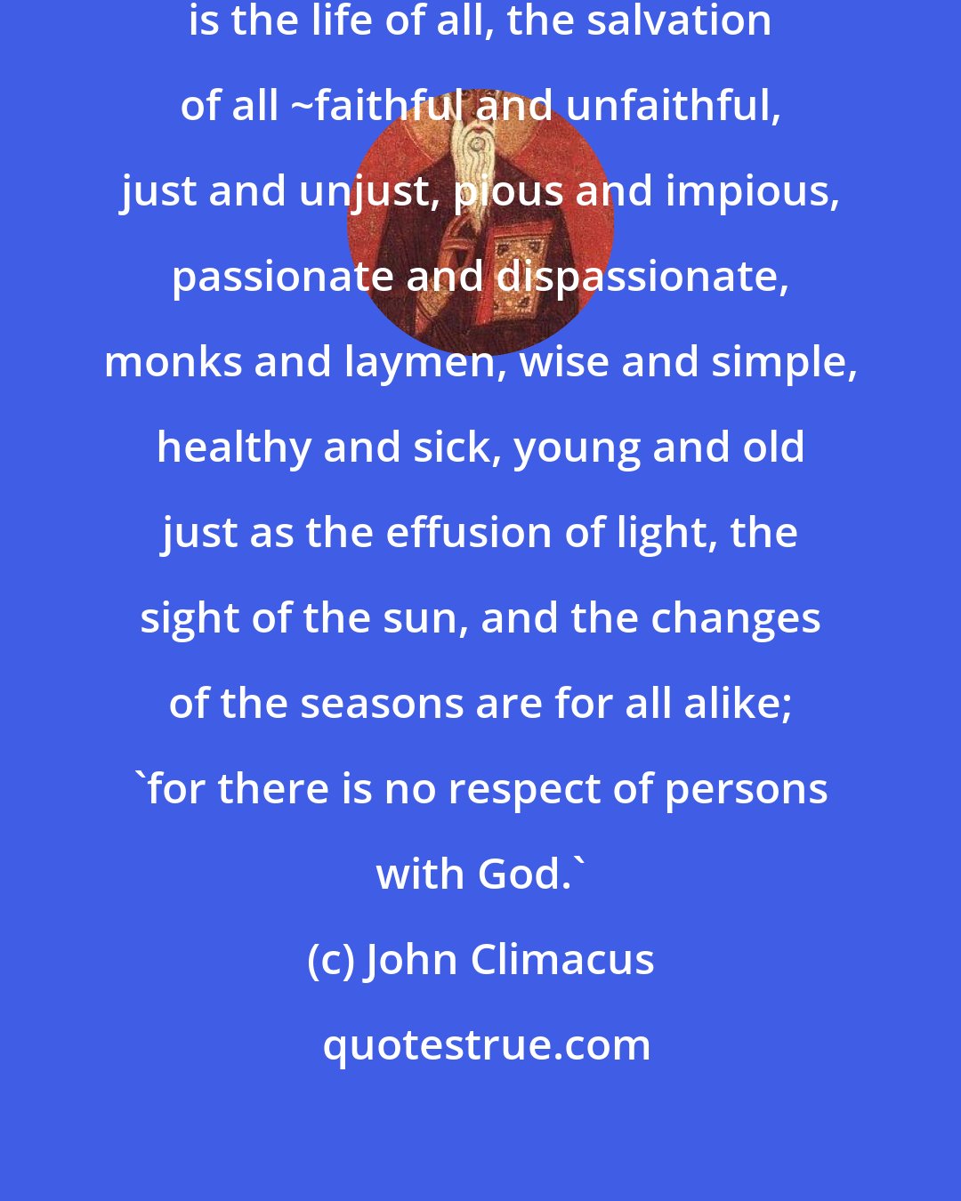 John Climacus: God belongs to all free beings. He is the life of all, the salvation of all ~faithful and unfaithful, just and unjust, pious and impious, passionate and dispassionate, monks and laymen, wise and simple, healthy and sick, young and old just as the effusion of light, the sight of the sun, and the changes of the seasons are for all alike; 'for there is no respect of persons with God.'