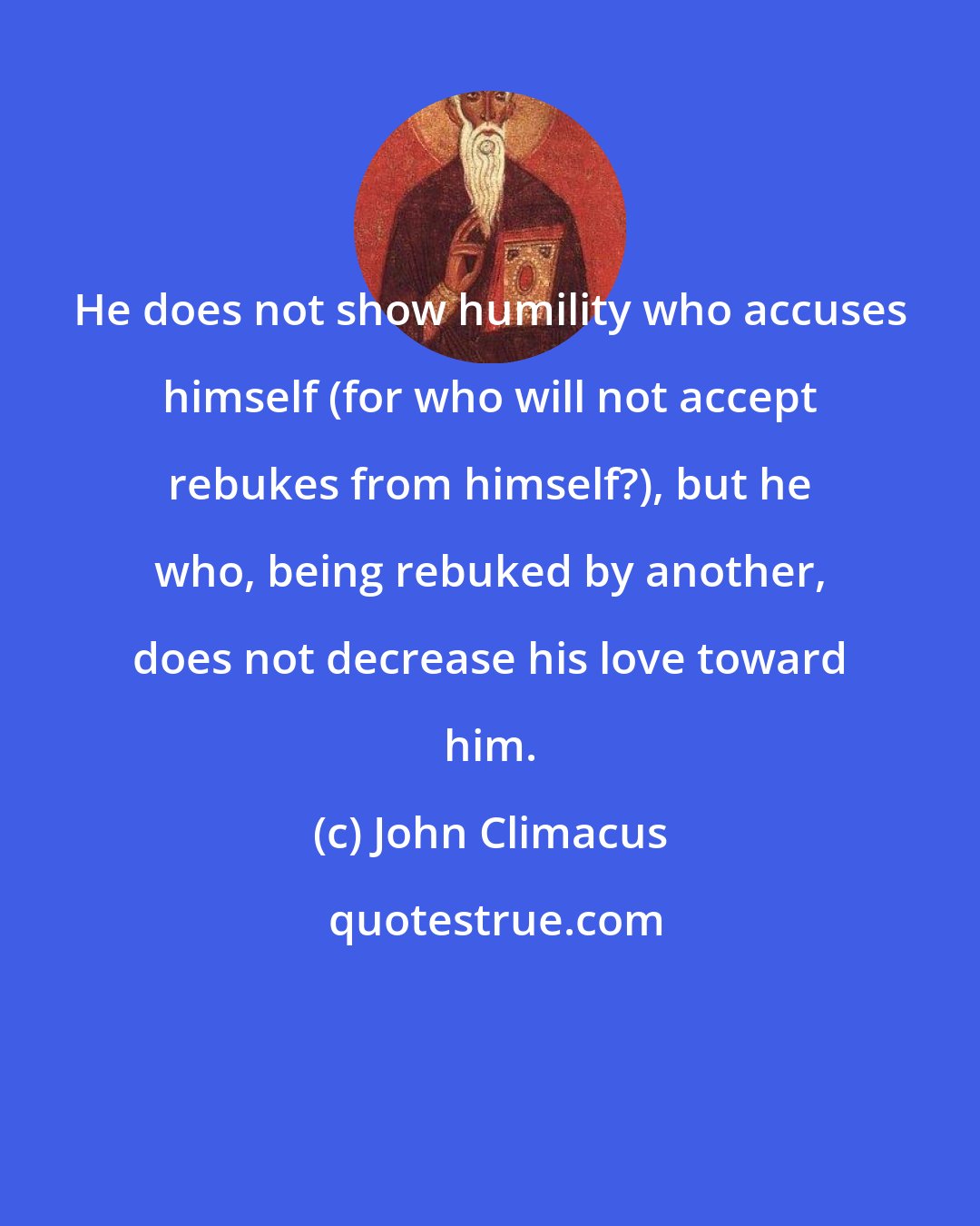 John Climacus: He does not show humility who accuses himself (for who will not accept rebukes from himself?), but he who, being rebuked by another, does not decrease his love toward him.