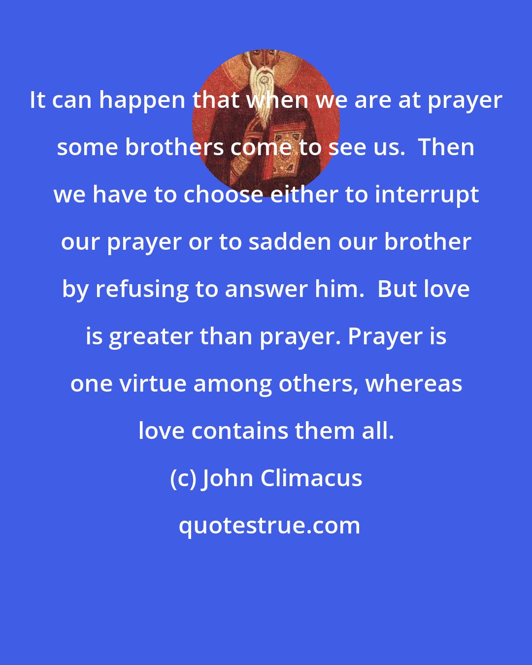 John Climacus: It can happen that when we are at prayer some brothers come to see us.  Then we have to choose either to interrupt our prayer or to sadden our brother by refusing to answer him.  But love is greater than prayer. Prayer is one virtue among others, whereas love contains them all.