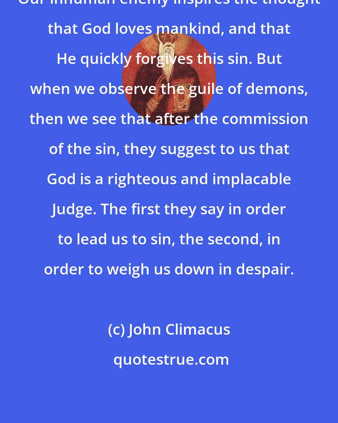 John Climacus: Our inhuman enemy inspires the thought that God loves mankind, and that He quickly forgives this sin. But when we observe the guile of demons, then we see that after the commission of the sin, they suggest to us that God is a righteous and implacable Judge. The first they say in order to lead us to sin, the second, in order to weigh us down in despair.