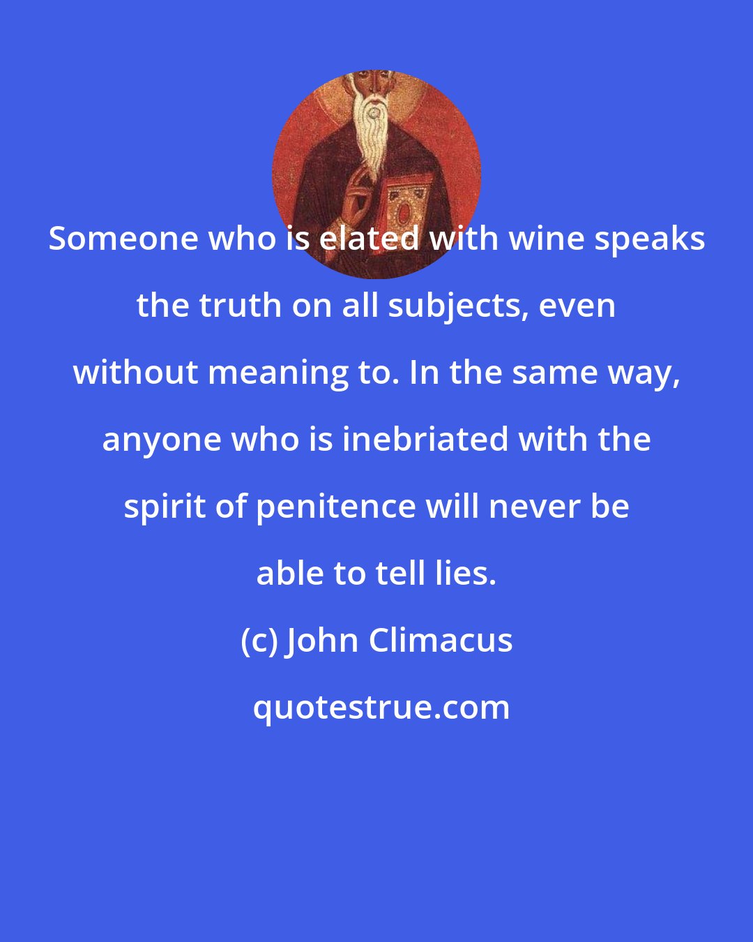 John Climacus: Someone who is elated with wine speaks the truth on all subjects, even without meaning to. In the same way, anyone who is inebriated with the spirit of penitence will never be able to tell lies.