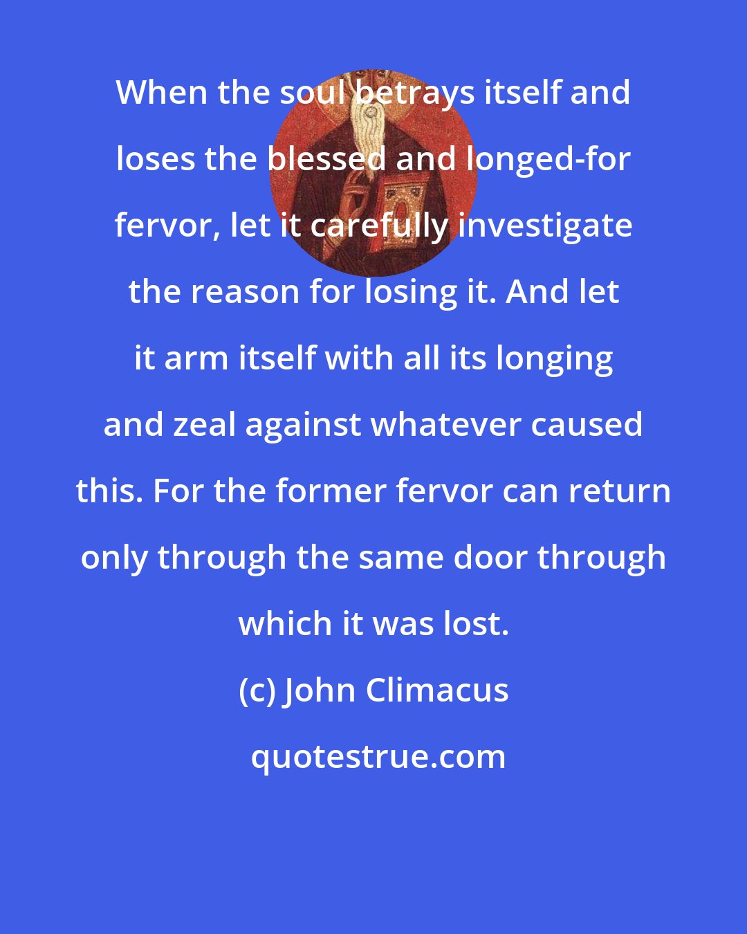 John Climacus: When the soul betrays itself and loses the blessed and longed-for fervor, let it carefully investigate the reason for losing it. And let it arm itself with all its longing and zeal against whatever caused this. For the former fervor can return only through the same door through which it was lost.