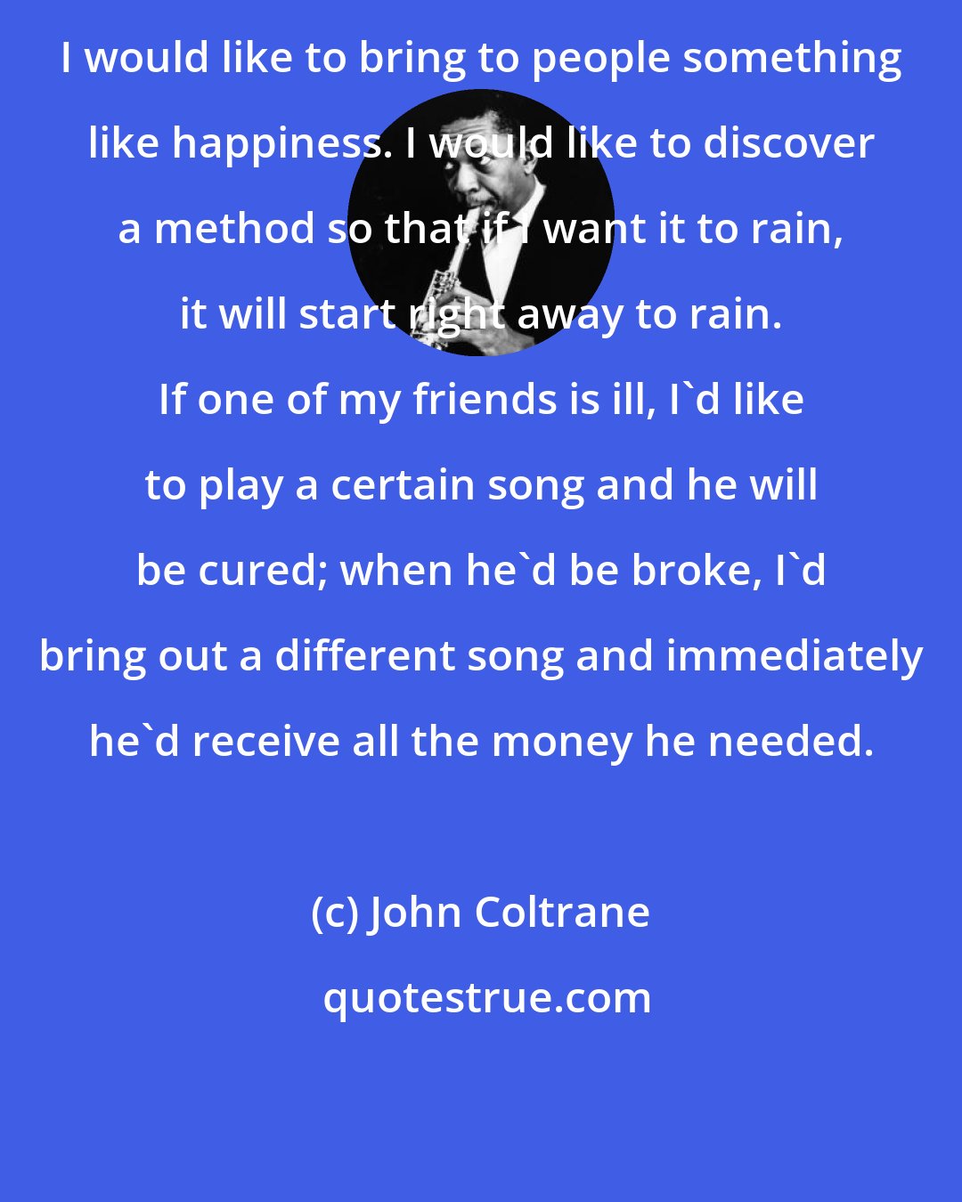 John Coltrane: I would like to bring to people something like happiness. I would like to discover a method so that if I want it to rain, it will start right away to rain. If one of my friends is ill, I'd like to play a certain song and he will be cured; when he'd be broke, I'd bring out a different song and immediately he'd receive all the money he needed.