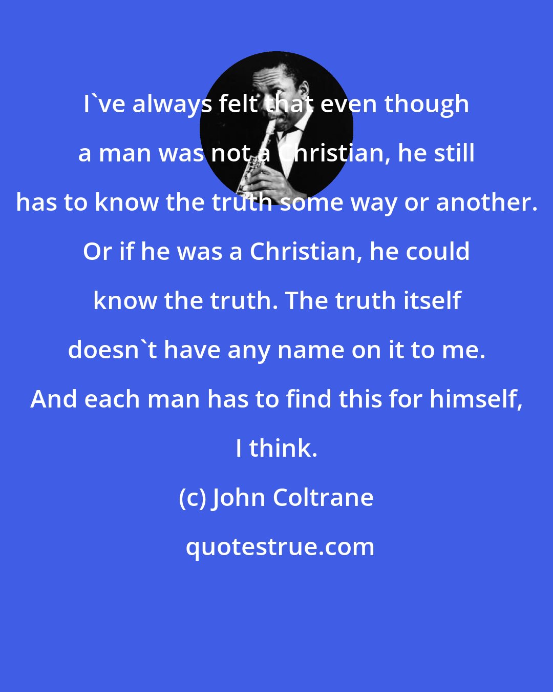 John Coltrane: I've always felt that even though a man was not a Christian, he still has to know the truth some way or another. Or if he was a Christian, he could know the truth. The truth itself doesn't have any name on it to me. And each man has to find this for himself, I think.