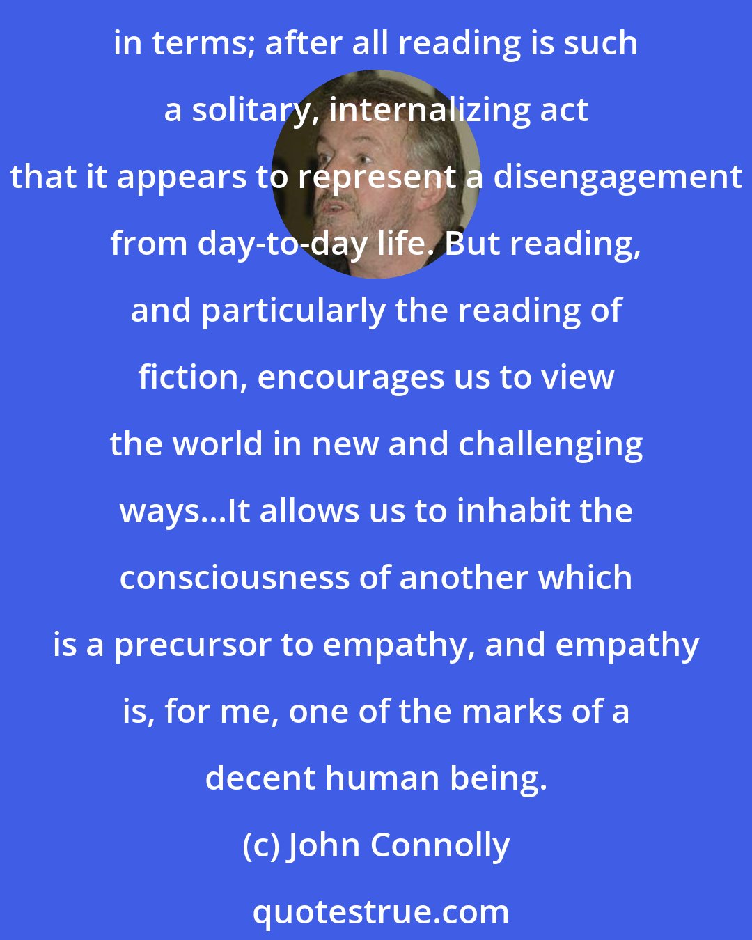 John Connolly: I think the act of reading imbues the reader with a sensitivity toward the outside world that people who don't read can sometimes lack. I know it seems like a contradiction in terms; after all reading is such a solitary, internalizing act that it appears to represent a disengagement from day-to-day life. But reading, and particularly the reading of fiction, encourages us to view the world in new and challenging ways...It allows us to inhabit the consciousness of another which is a precursor to empathy, and empathy is, for me, one of the marks of a decent human being.