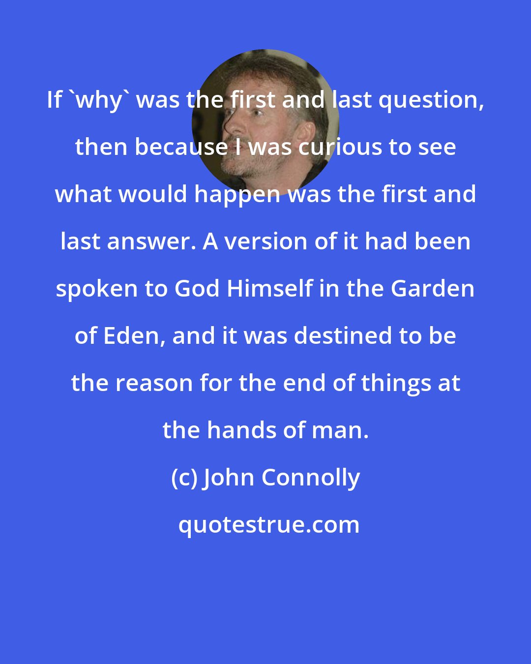 John Connolly: If 'why' was the first and last question, then because I was curious to see what would happen was the first and last answer. A version of it had been spoken to God Himself in the Garden of Eden, and it was destined to be the reason for the end of things at the hands of man.