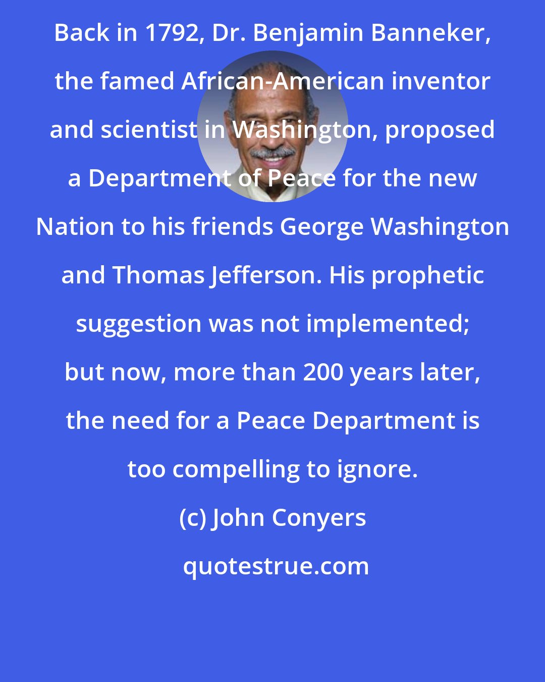 John Conyers: Back in 1792, Dr. Benjamin Banneker, the famed African-American inventor and scientist in Washington, proposed a Department of Peace for the new Nation to his friends George Washington and Thomas Jefferson. His prophetic suggestion was not implemented; but now, more than 200 years later, the need for a Peace Department is too compelling to ignore.