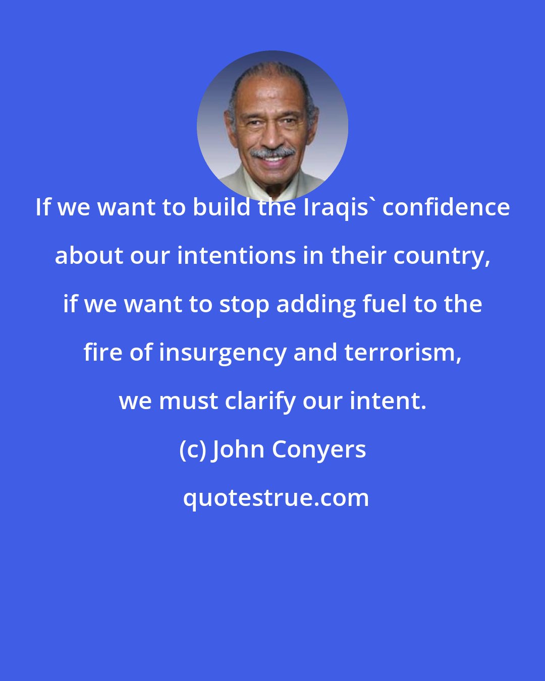 John Conyers: If we want to build the Iraqis' confidence about our intentions in their country, if we want to stop adding fuel to the fire of insurgency and terrorism, we must clarify our intent.