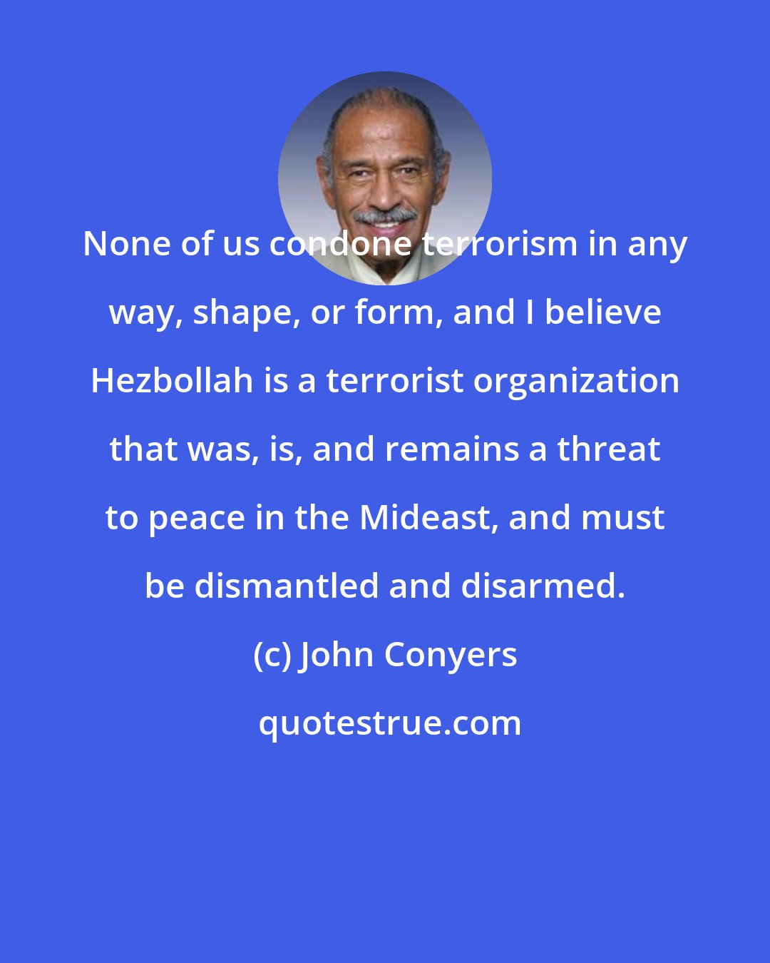 John Conyers: None of us condone terrorism in any way, shape, or form, and I believe Hezbollah is a terrorist organization that was, is, and remains a threat to peace in the Mideast, and must be dismantled and disarmed.