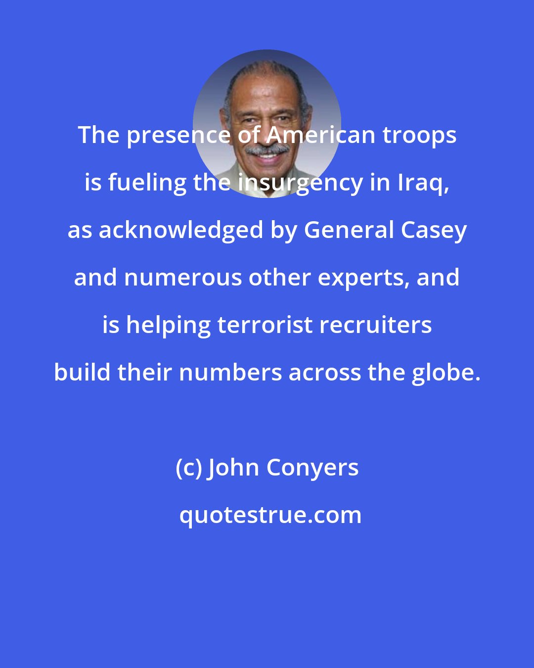 John Conyers: The presence of American troops is fueling the insurgency in Iraq, as acknowledged by General Casey and numerous other experts, and is helping terrorist recruiters build their numbers across the globe.