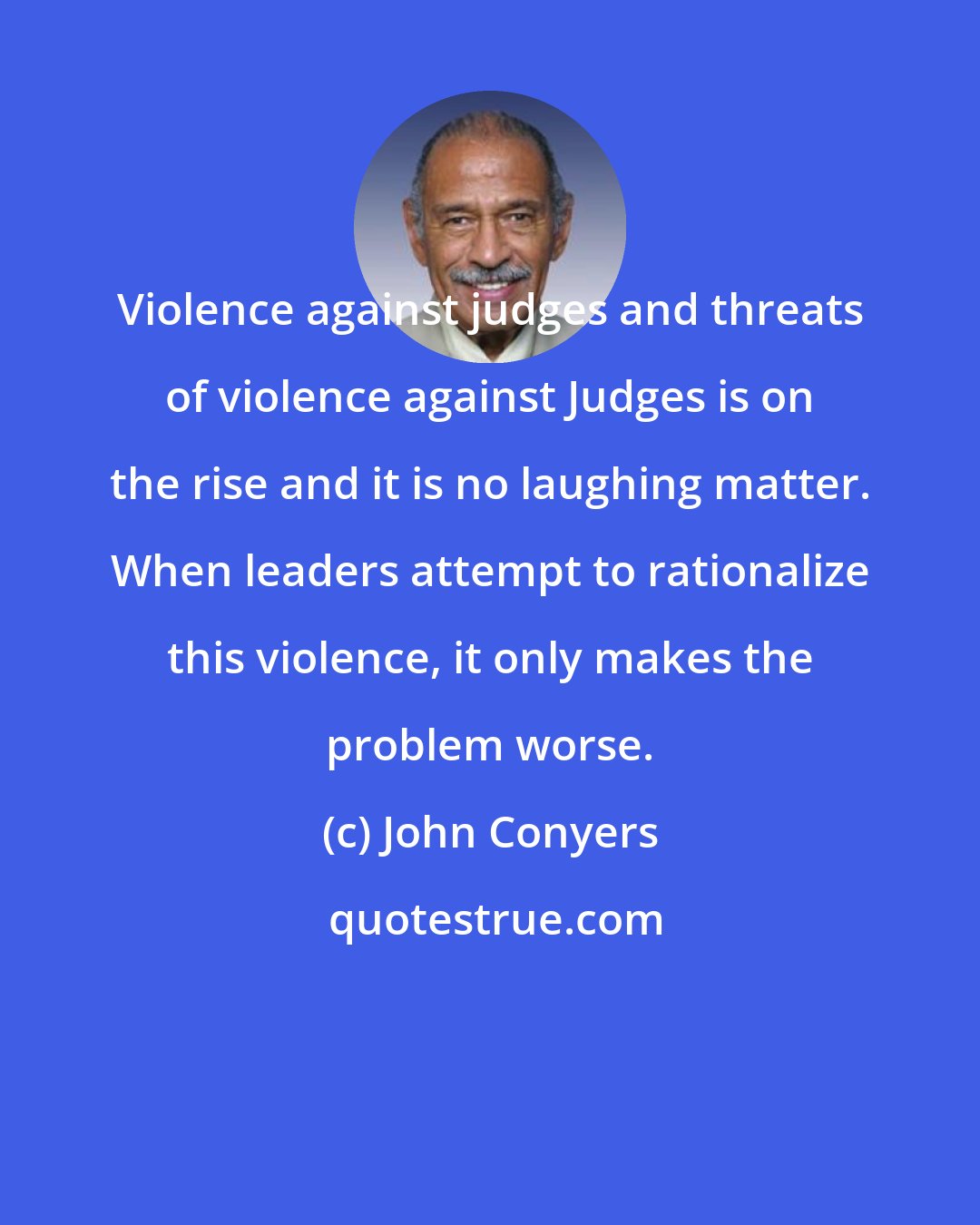 John Conyers: Violence against judges and threats of violence against Judges is on the rise and it is no laughing matter. When leaders attempt to rationalize this violence, it only makes the problem worse.