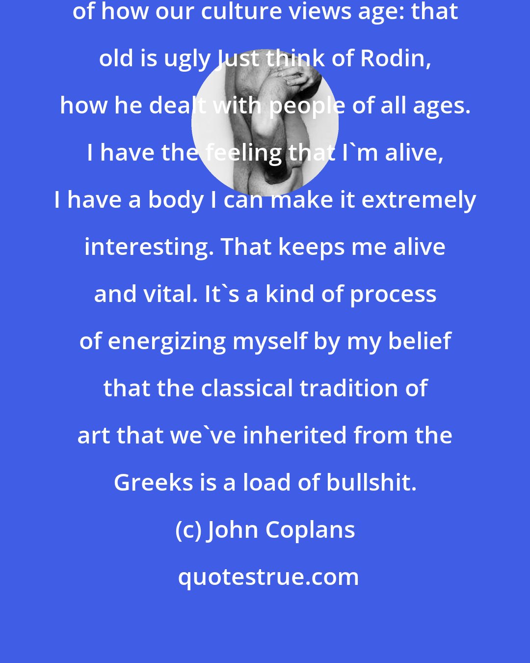 John Coplans: The principal thing is the question of how our culture views age: that old is ugly Just think of Rodin, how he dealt with people of all ages. I have the feeling that I'm alive, I have a body I can make it extremely interesting. That keeps me alive and vital. It's a kind of process of energizing myself by my belief that the classical tradition of art that we've inherited from the Greeks is a load of bullshit.