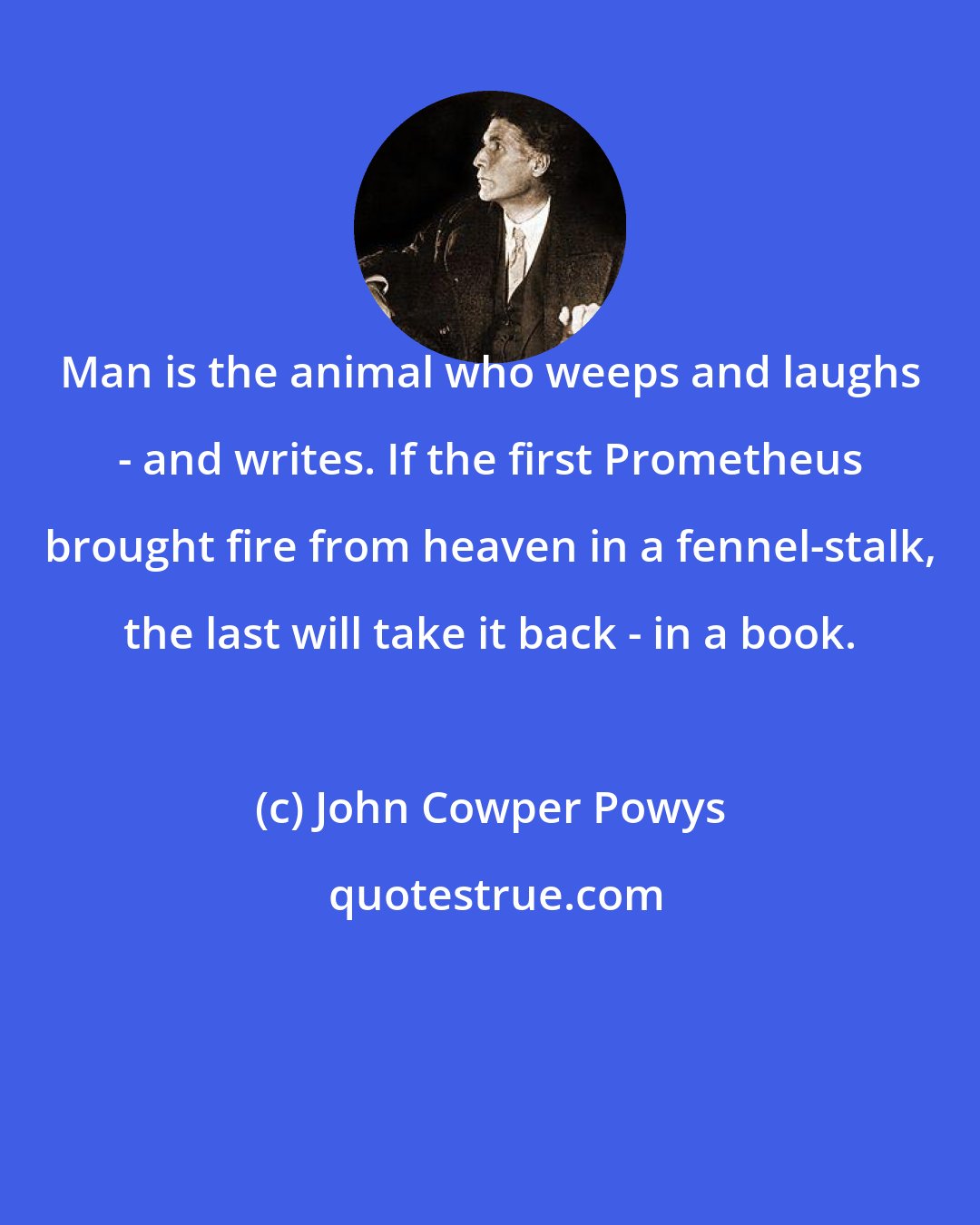 John Cowper Powys: Man is the animal who weeps and laughs - and writes. If the first Prometheus brought fire from heaven in a fennel-stalk, the last will take it back - in a book.