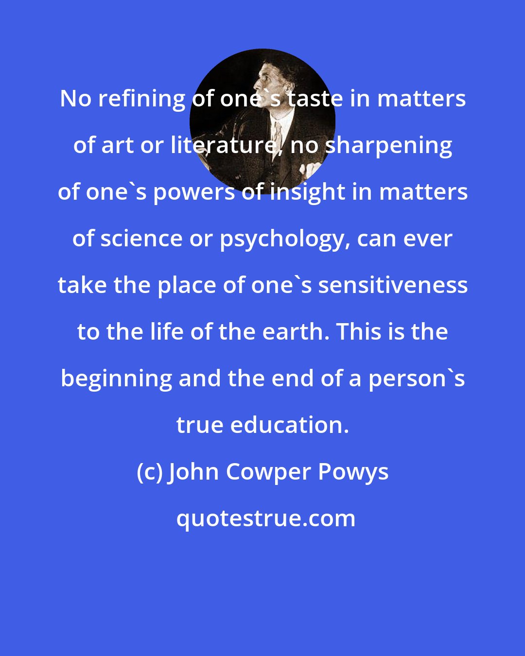 John Cowper Powys: No refining of one's taste in matters of art or literature, no sharpening of one's powers of insight in matters of science or psychology, can ever take the place of one's sensitiveness to the life of the earth. This is the beginning and the end of a person's true education.