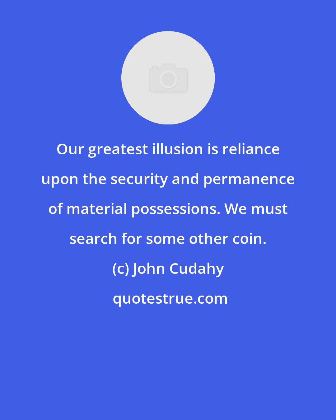 John Cudahy: Our greatest illusion is reliance upon the security and permanence of material possessions. We must search for some other coin.