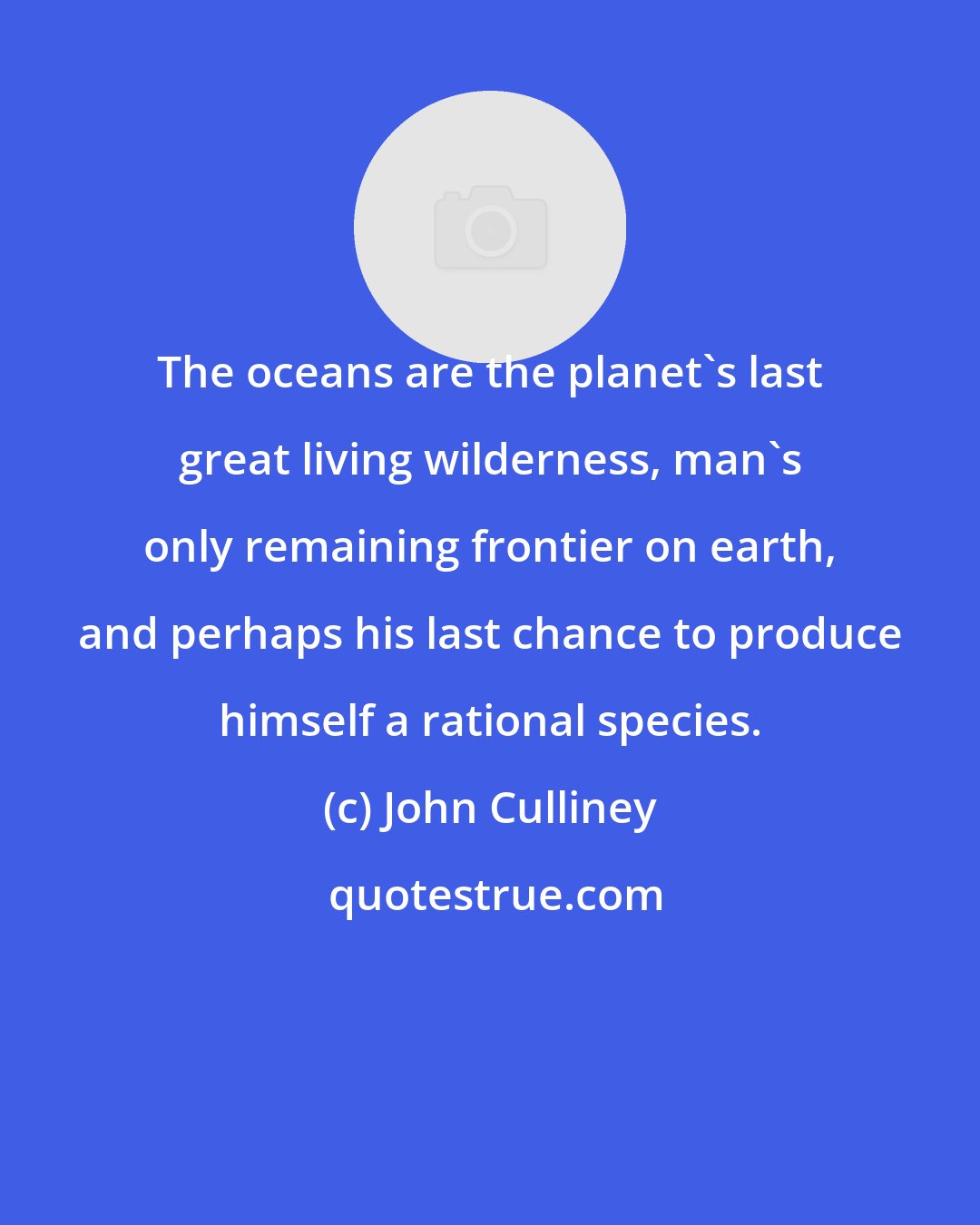 John Culliney: The oceans are the planet's last great living wilderness, man's only remaining frontier on earth, and perhaps his last chance to produce himself a rational species.