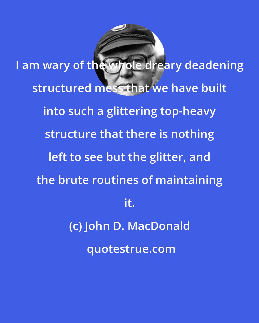 John D. MacDonald: I am wary of the whole dreary deadening structured mess that we have built into such a glittering top-heavy structure that there is nothing left to see but the glitter, and the brute routines of maintaining it.