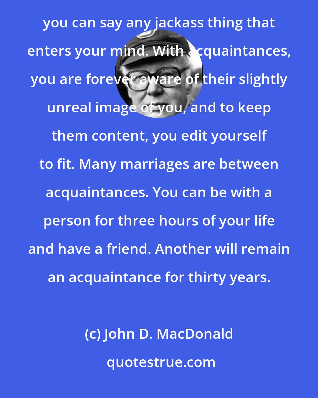 John D. MacDonald: The dividing line [between friends and acquaintances] is communication, I think. A friend is someone to whom you can say any jackass thing that enters your mind. With acquaintances, you are forever aware of their slightly unreal image of you, and to keep them content, you edit yourself to fit. Many marriages are between acquaintances. You can be with a person for three hours of your life and have a friend. Another will remain an acquaintance for thirty years.