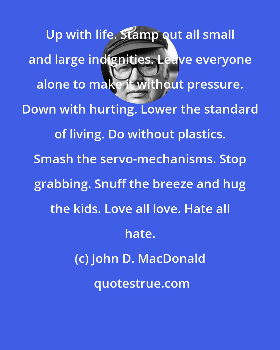 John D. MacDonald: Up with life. Stamp out all small and large indignities. Leave everyone alone to make it without pressure. Down with hurting. Lower the standard of living. Do without plastics. Smash the servo-mechanisms. Stop grabbing. Snuff the breeze and hug the kids. Love all love. Hate all hate.