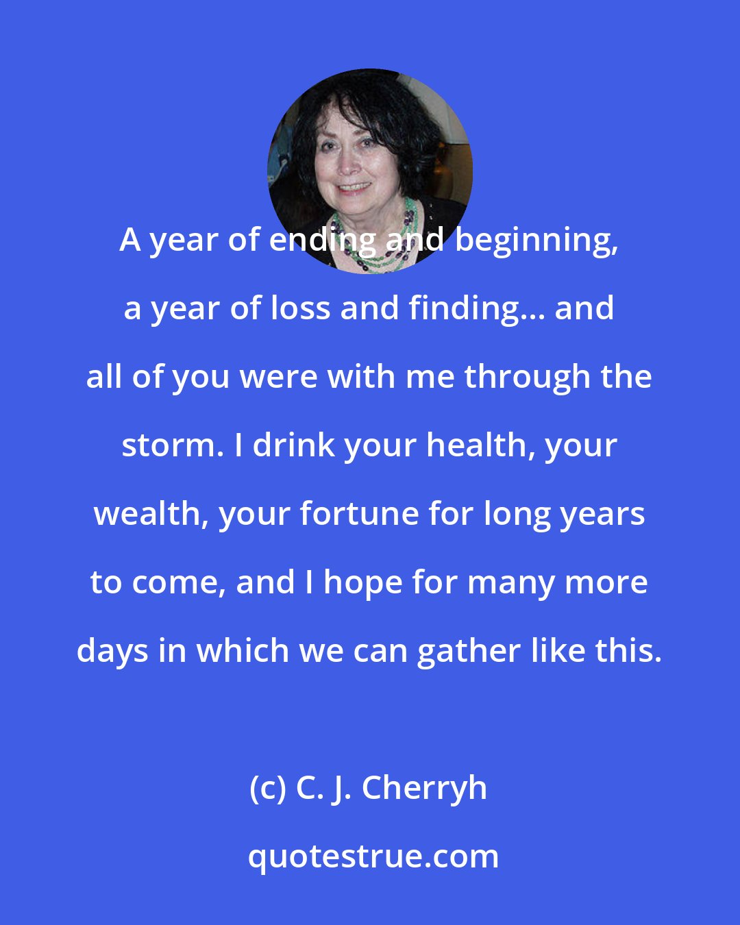 C. J. Cherryh: A year of ending and beginning, a year of loss and finding... and all of you were with me through the storm. I drink your health, your wealth, your fortune for long years to come, and I hope for many more days in which we can gather like this.