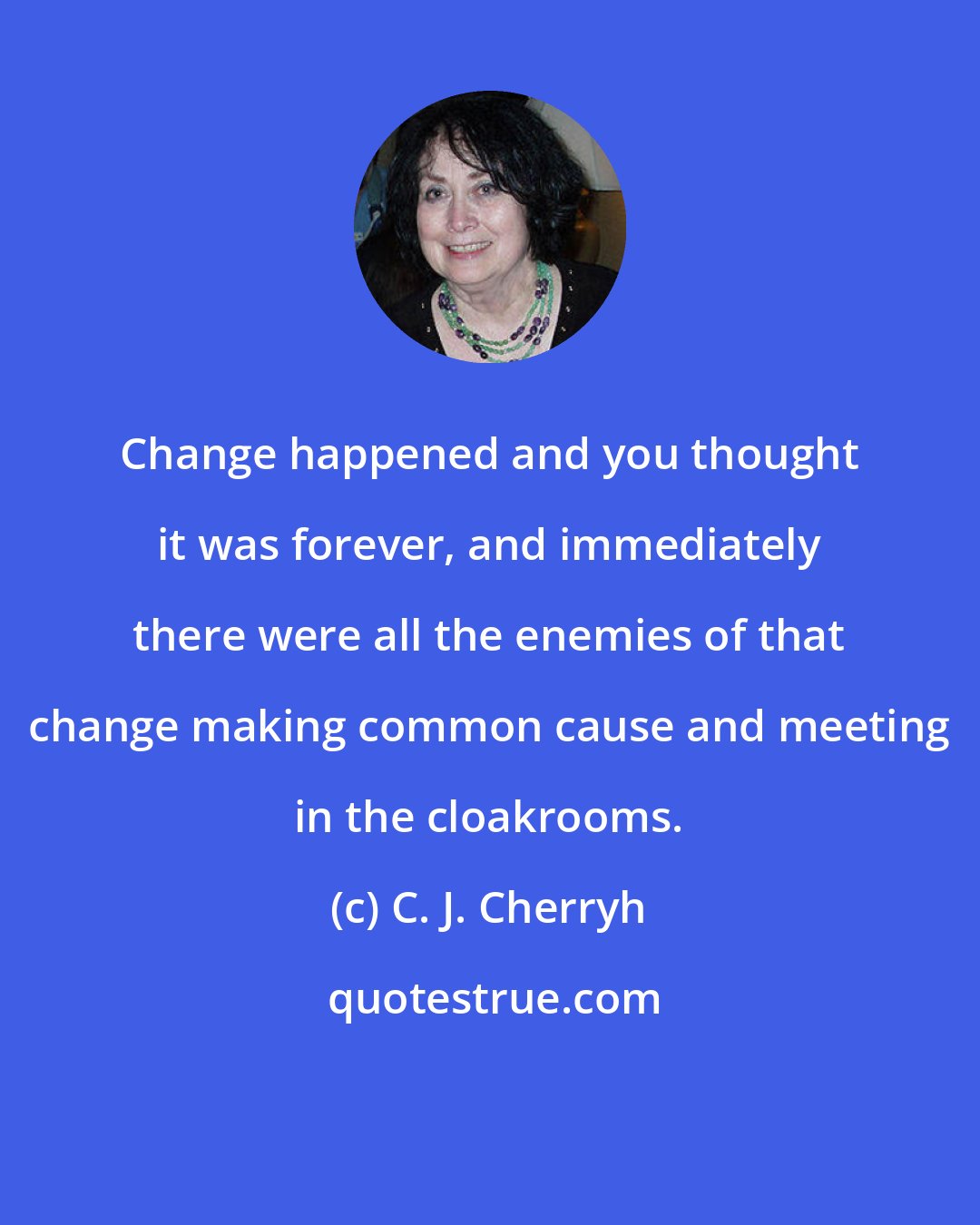 C. J. Cherryh: Change happened and you thought it was forever, and immediately there were all the enemies of that change making common cause and meeting in the cloakrooms.
