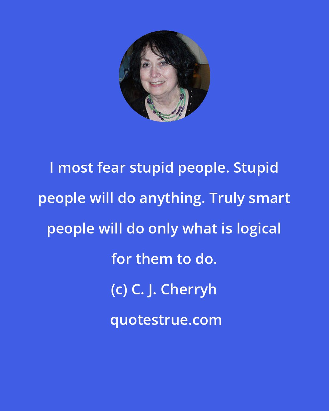 C. J. Cherryh: I most fear stupid people. Stupid people will do anything. Truly smart people will do only what is logical for them to do.