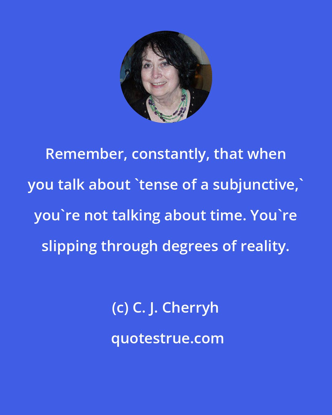 C. J. Cherryh: Remember, constantly, that when you talk about 'tense of a subjunctive,' you're not talking about time. You're slipping through degrees of reality.