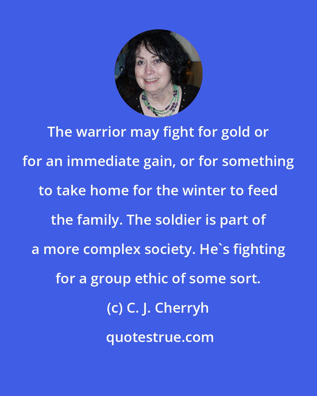 C. J. Cherryh: The warrior may fight for gold or for an immediate gain, or for something to take home for the winter to feed the family. The soldier is part of a more complex society. He's fighting for a group ethic of some sort.