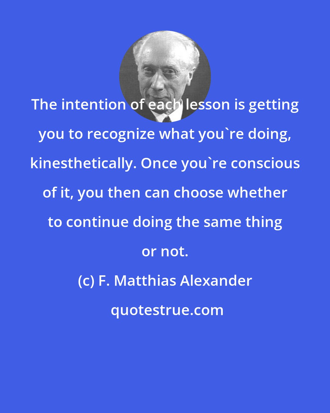 F. Matthias Alexander: The intention of each lesson is getting you to recognize what you're doing, kinesthetically. Once you're conscious of it, you then can choose whether to continue doing the same thing or not.