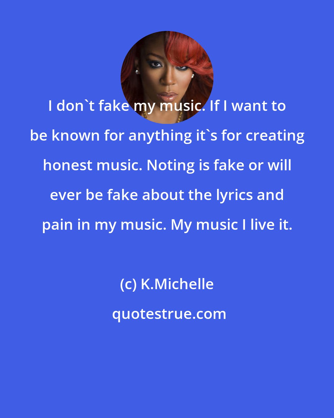 K.Michelle: I don't fake my music. If I want to be known for anything it's for creating honest music. Noting is fake or will ever be fake about the lyrics and pain in my music. My music I live it.