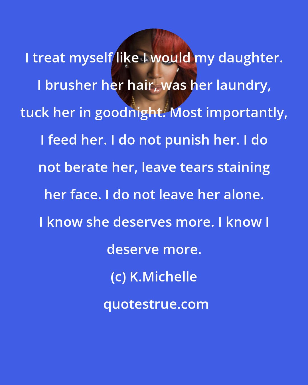 K.Michelle: I treat myself like I would my daughter. I brusher her hair, was her laundry, tuck her in goodnight. Most importantly, I feed her. I do not punish her. I do not berate her, leave tears staining her face. I do not leave her alone. I know she deserves more. I know I deserve more.