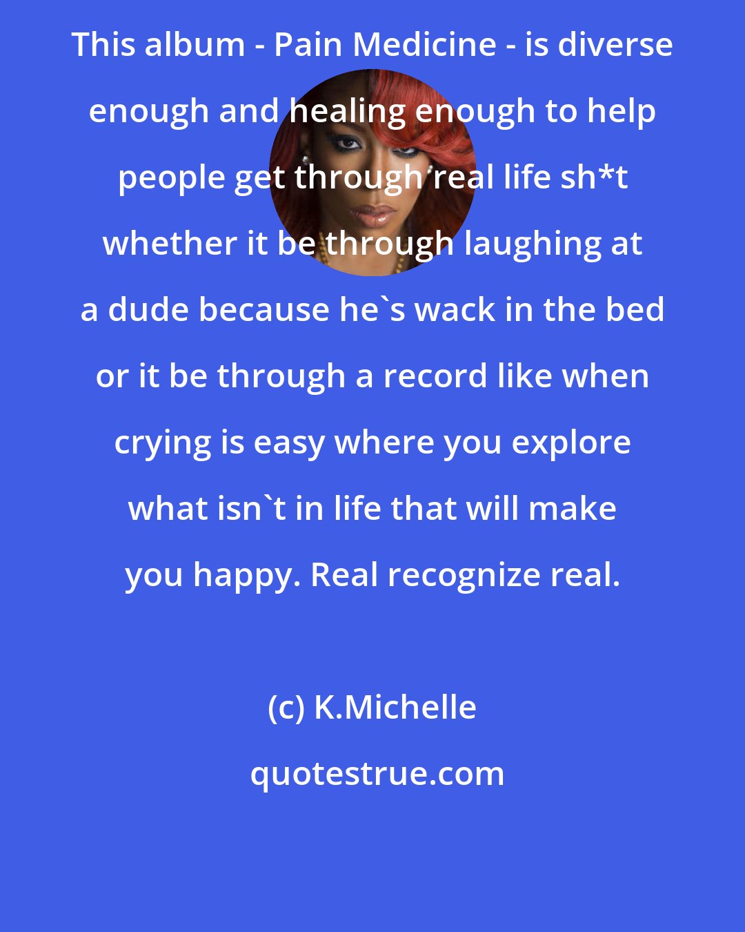 K.Michelle: This album - Pain Medicine - is diverse enough and healing enough to help people get through real life sh*t whether it be through laughing at a dude because he's wack in the bed or it be through a record like when crying is easy where you explore what isn't in life that will make you happy. Real recognize real.