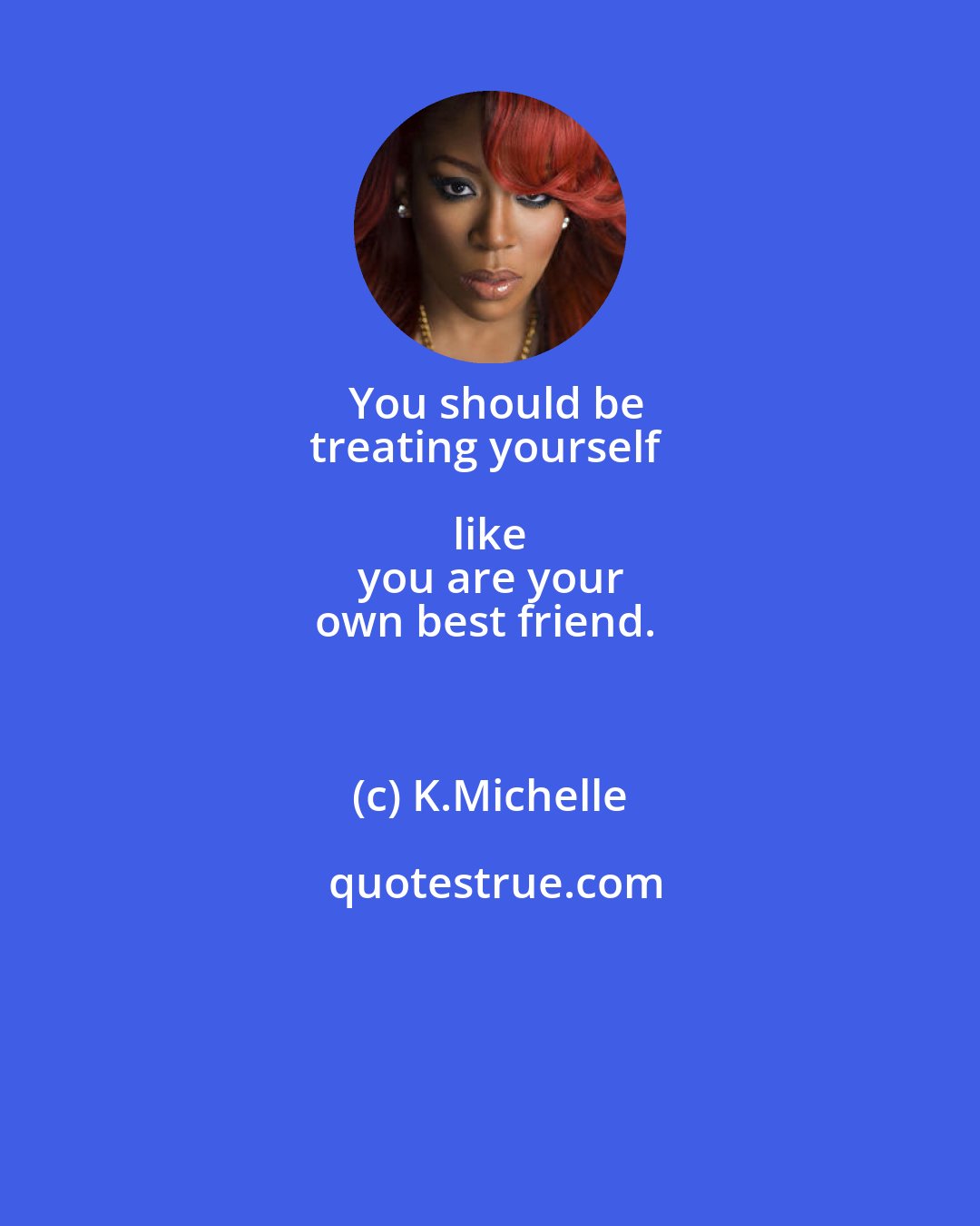 K.Michelle: You should be
treating yourself like 
you are your
own best friend.