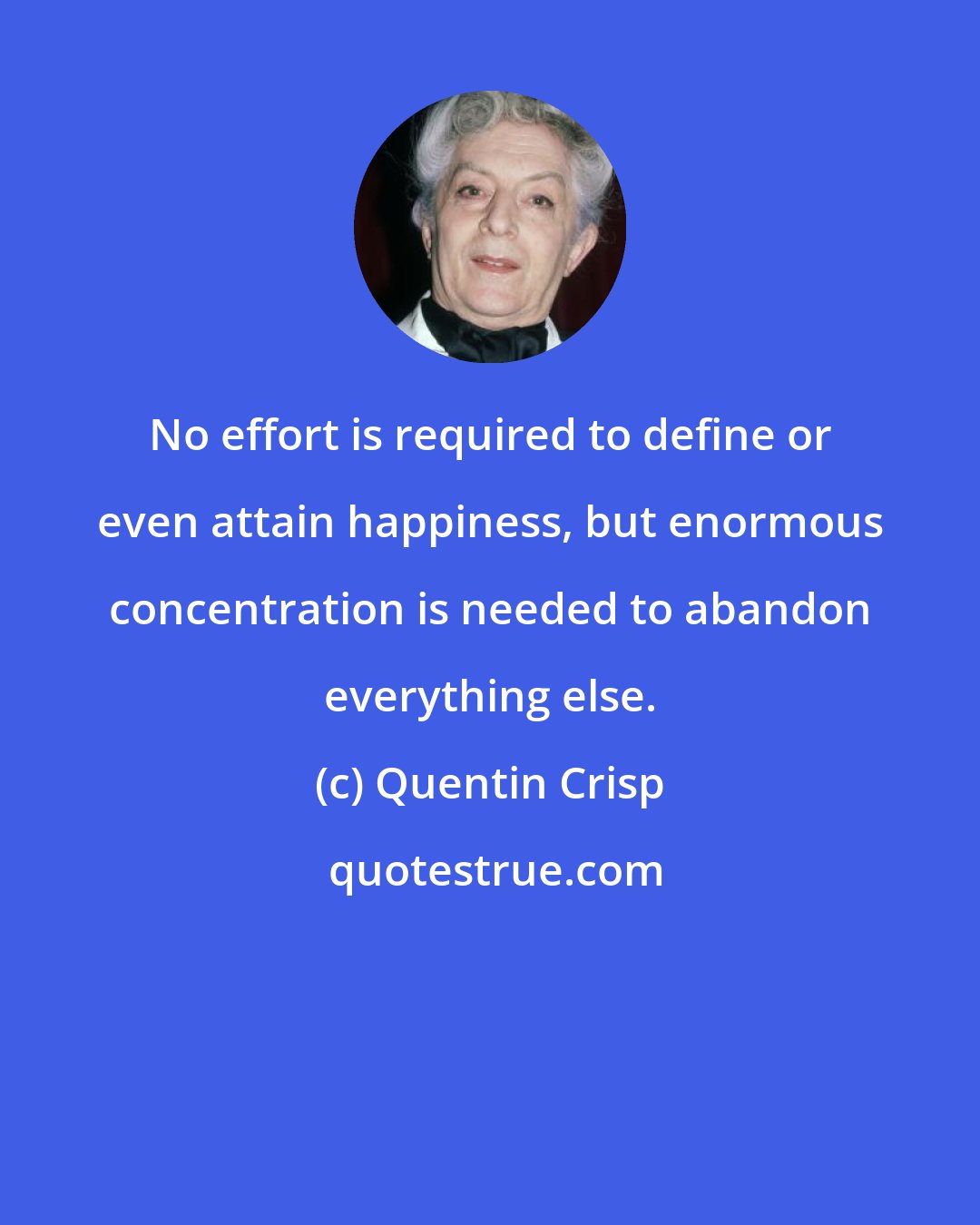 Quentin Crisp: No effort is required to define or even attain happiness, but enormous concentration is needed to abandon everything else.