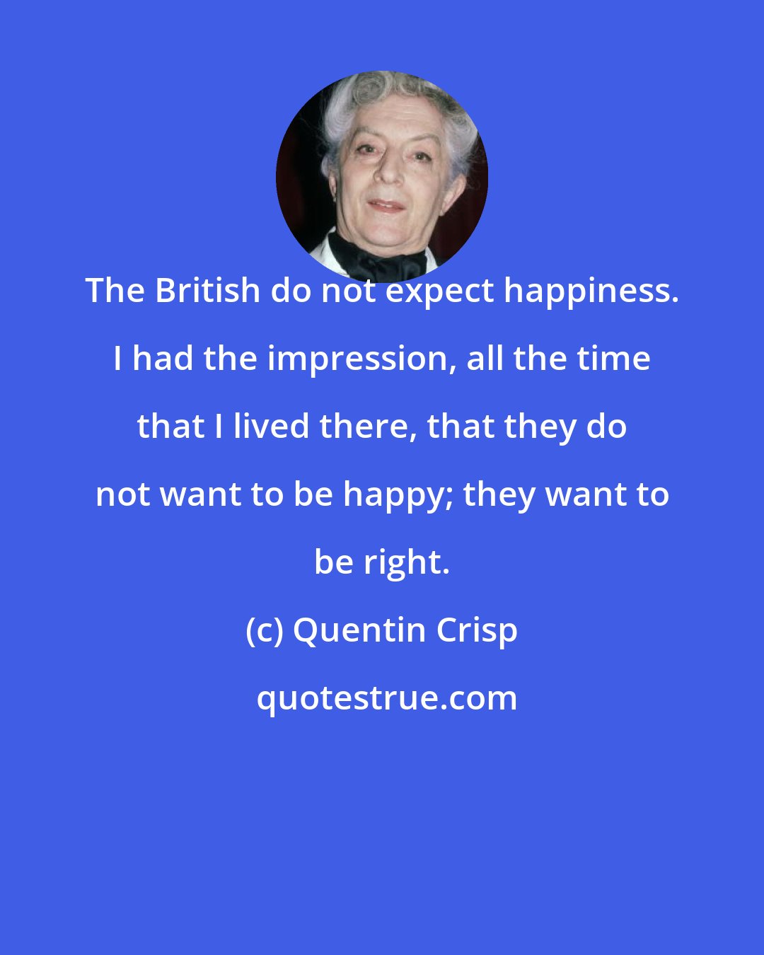 Quentin Crisp: The British do not expect happiness. I had the impression, all the time that I lived there, that they do not want to be happy; they want to be right.