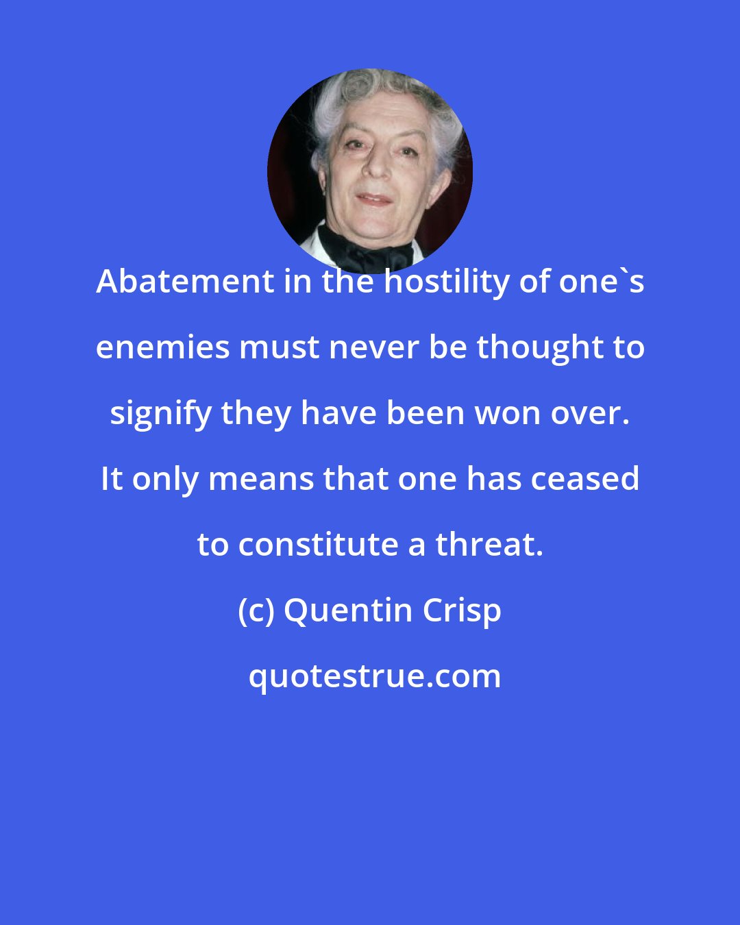 Quentin Crisp: Abatement in the hostility of one's enemies must never be thought to signify they have been won over. It only means that one has ceased to constitute a threat.