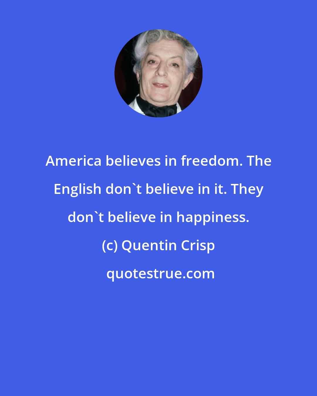 Quentin Crisp: America believes in freedom. The English don't believe in it. They don't believe in happiness.