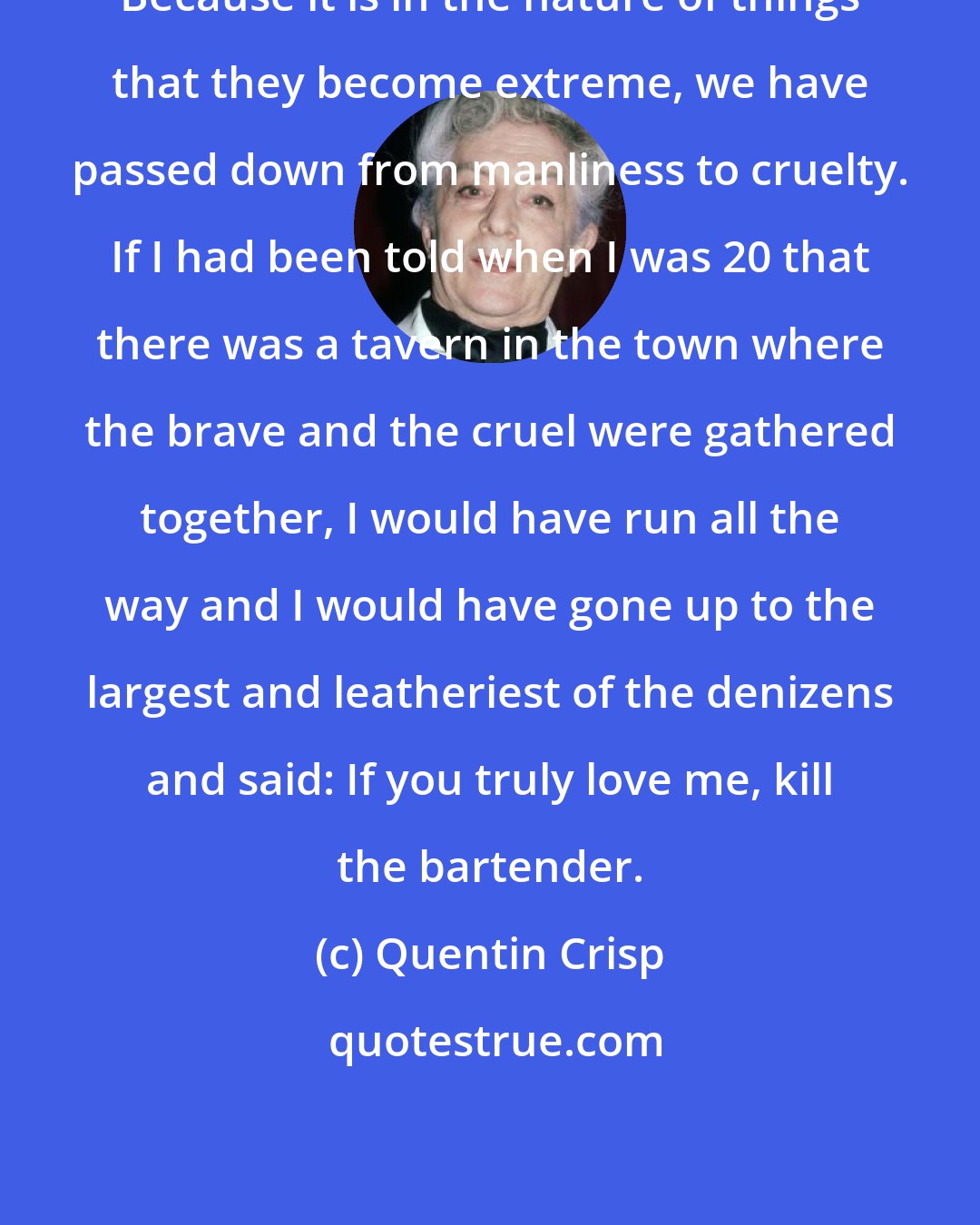 Quentin Crisp: Because it is in the nature of things that they become extreme, we have passed down from manliness to cruelty. If I had been told when I was 20 that there was a tavern in the town where the brave and the cruel were gathered together, I would have run all the way and I would have gone up to the largest and leatheriest of the denizens and said: If you truly love me, kill the bartender.