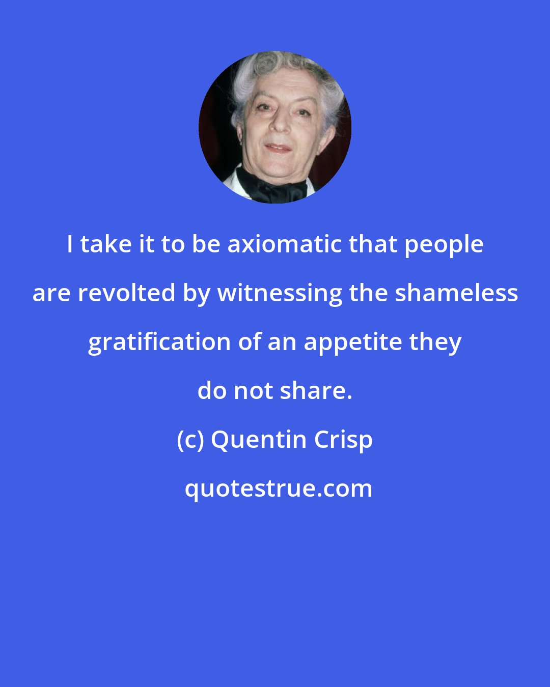 Quentin Crisp: I take it to be axiomatic that people are revolted by witnessing the shameless gratification of an appetite they do not share.