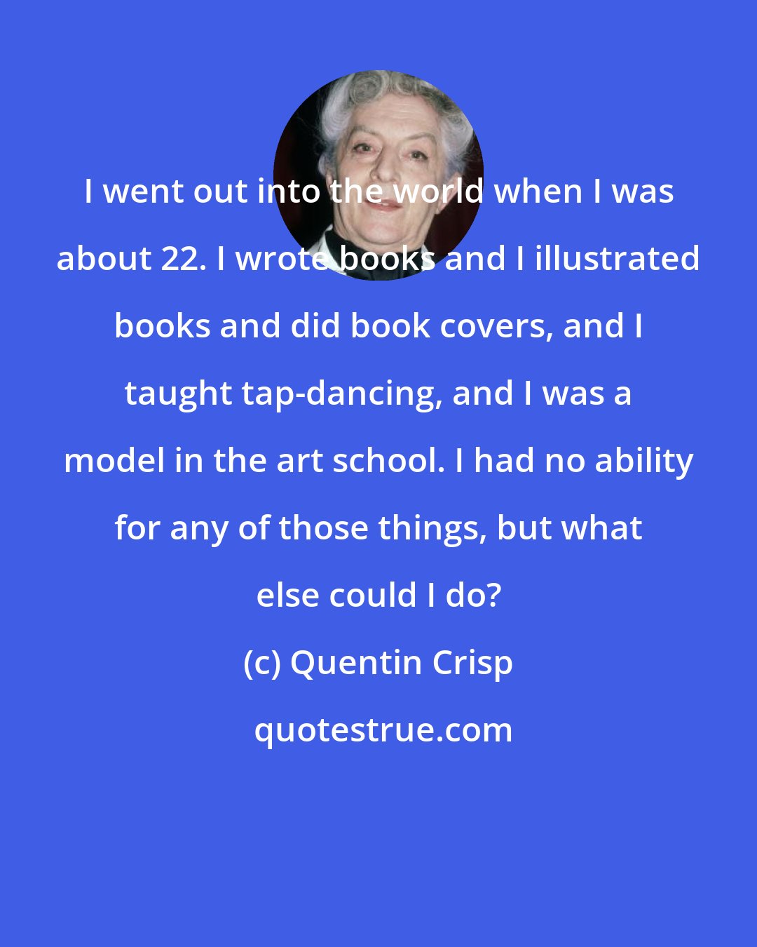 Quentin Crisp: I went out into the world when I was about 22. I wrote books and I illustrated books and did book covers, and I taught tap-dancing, and I was a model in the art school. I had no ability for any of those things, but what else could I do?