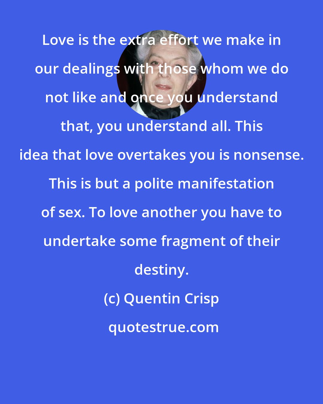 Quentin Crisp: Love is the extra effort we make in our dealings with those whom we do not like and once you understand that, you understand all. This idea that love overtakes you is nonsense. This is but a polite manifestation of sex. To love another you have to undertake some fragment of their destiny.