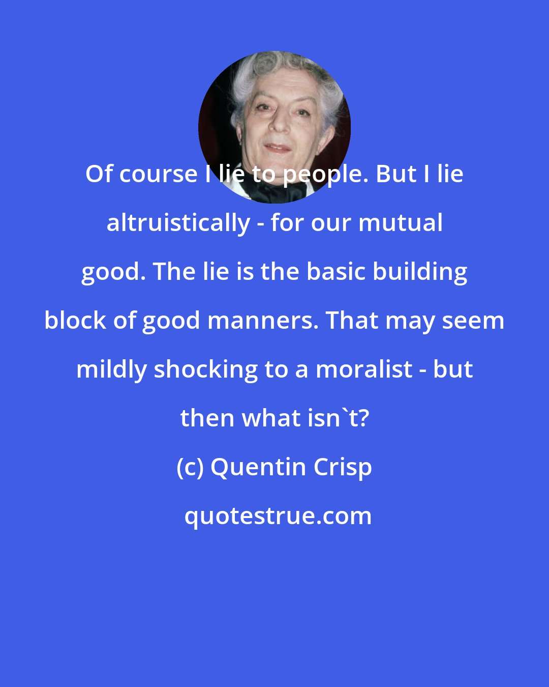 Quentin Crisp: Of course I lie to people. But I lie altruistically - for our mutual good. The lie is the basic building block of good manners. That may seem mildly shocking to a moralist - but then what isn't?